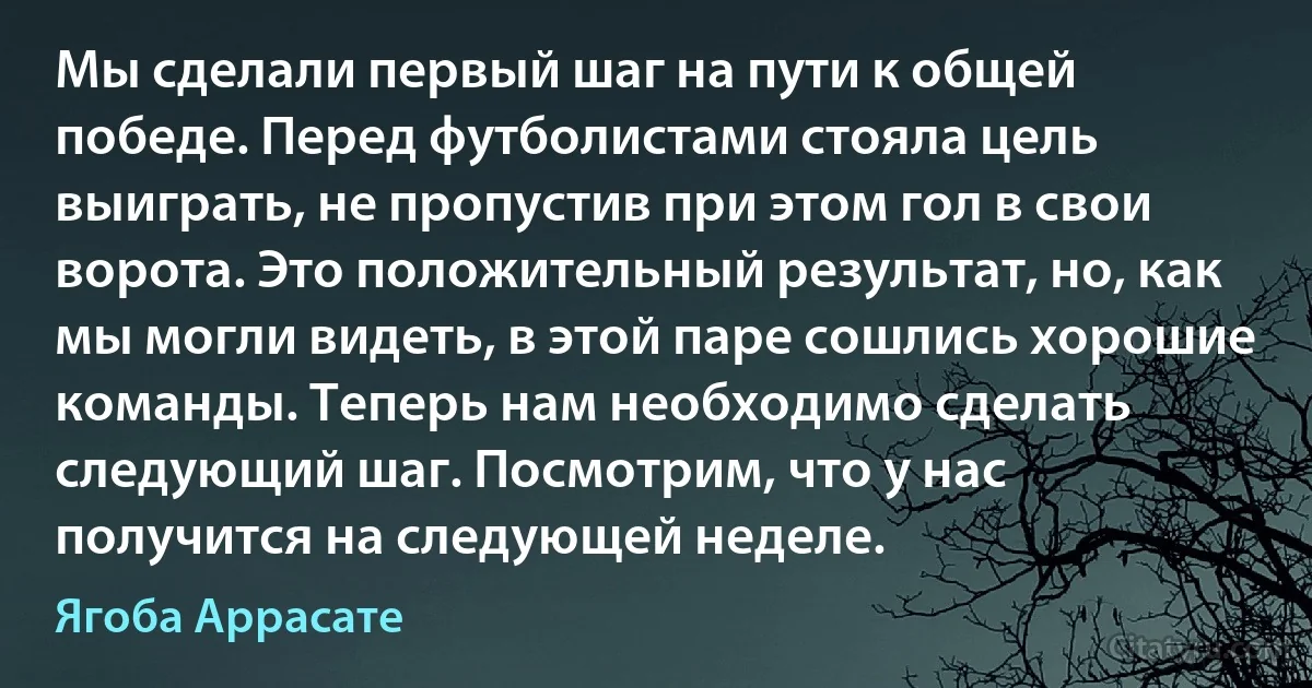 Мы сделали первый шаг на пути к общей победе. Перед футболистами стояла цель выиграть, не пропустив при этом гол в свои ворота. Это положительный результат, но, как мы могли видеть, в этой паре сошлись хорошие команды. Теперь нам необходимо сделать следующий шаг. Посмотрим, что у нас получится на следующей неделе. (Ягоба Аррасате)