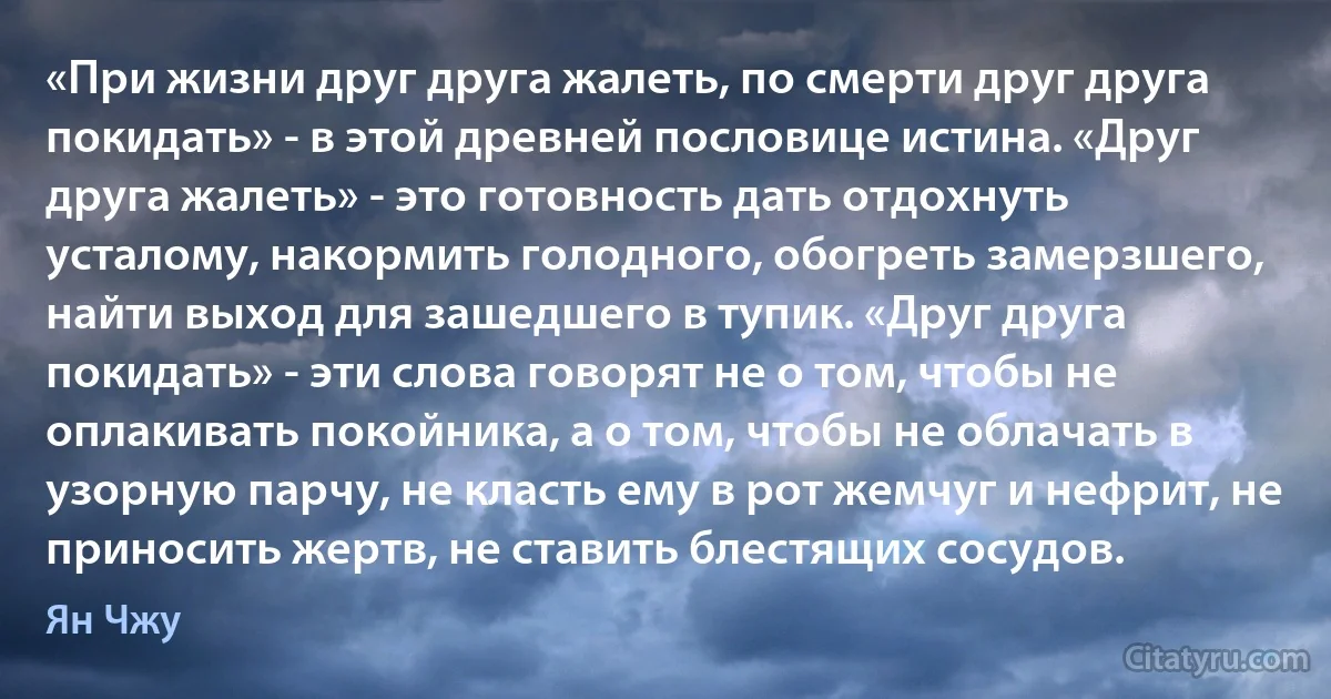 «При жизни друг друга жалеть, по смерти друг друга покидать» - в этой древней пословице истина. «Друг друга жалеть» - это готовность дать отдохнуть усталому, накормить голодного, обогреть замерзшего, найти выход для зашедшего в тупик. «Друг друга покидать» - эти слова говорят не о том, чтобы не оплакивать покойника, а о том, чтобы не облачать в узорную парчу, не класть ему в рот жемчуг и нефрит, не приносить жертв, не ставить блестящих сосудов. (Ян Чжу)