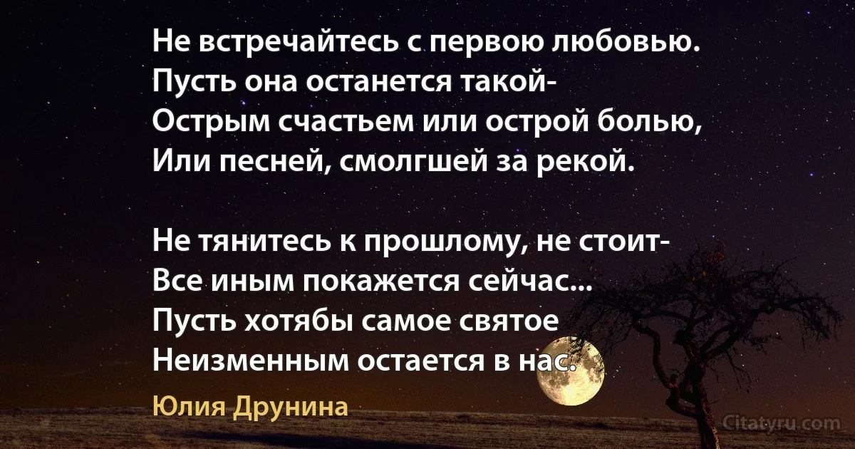 Не встречайтесь с первою любовью.
Пусть она останется такой-
Острым счастьем или острой болью,
Или песней, смолгшей за рекой.

Не тянитесь к прошлому, не стоит-
Все иным покажется сейчас...
Пусть хотябы самое святое
Неизменным остается в нас. (Юлия Друнина)