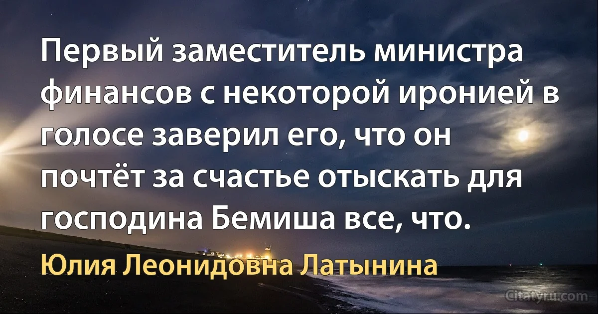 Первый заместитель министра финансов с некоторой иронией в голосе заверил его, что он почтёт за счастье отыскать для господина Бемиша все, что. (Юлия Леонидовна Латынина)