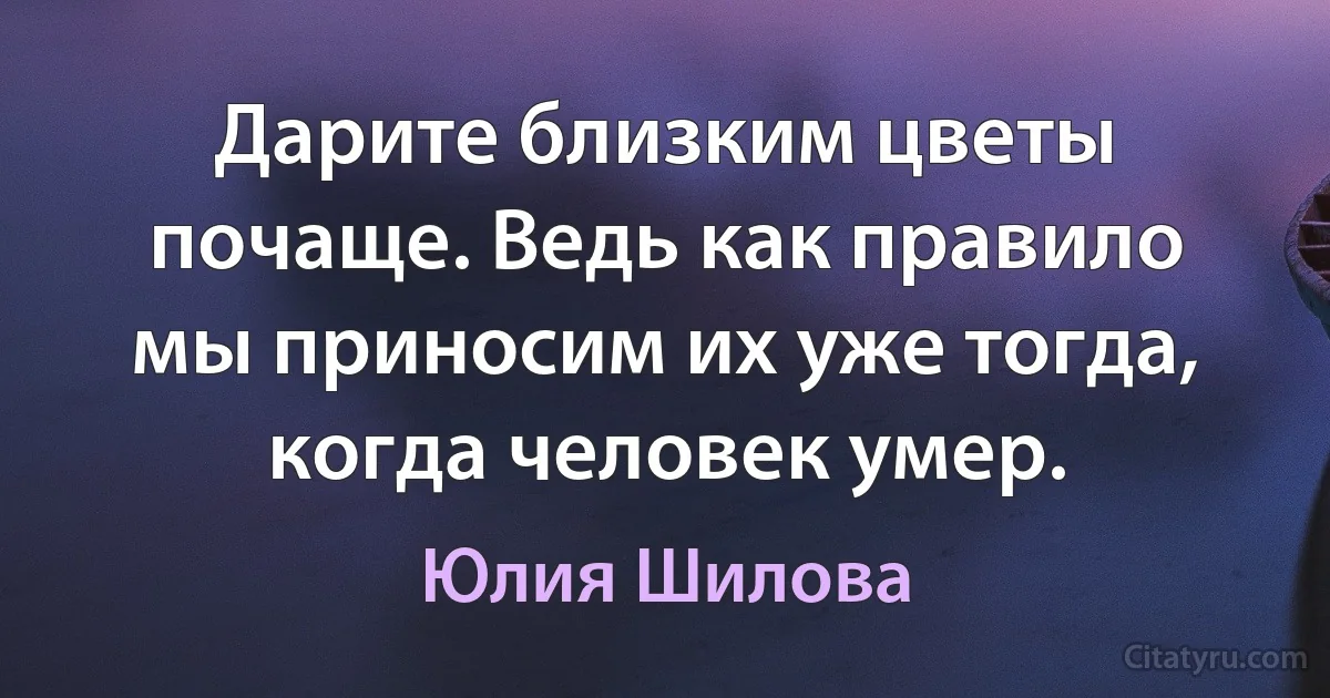 Дарите близким цветы почаще. Ведь как правило мы приносим их уже тогда, когда человек умер. (Юлия Шилова)