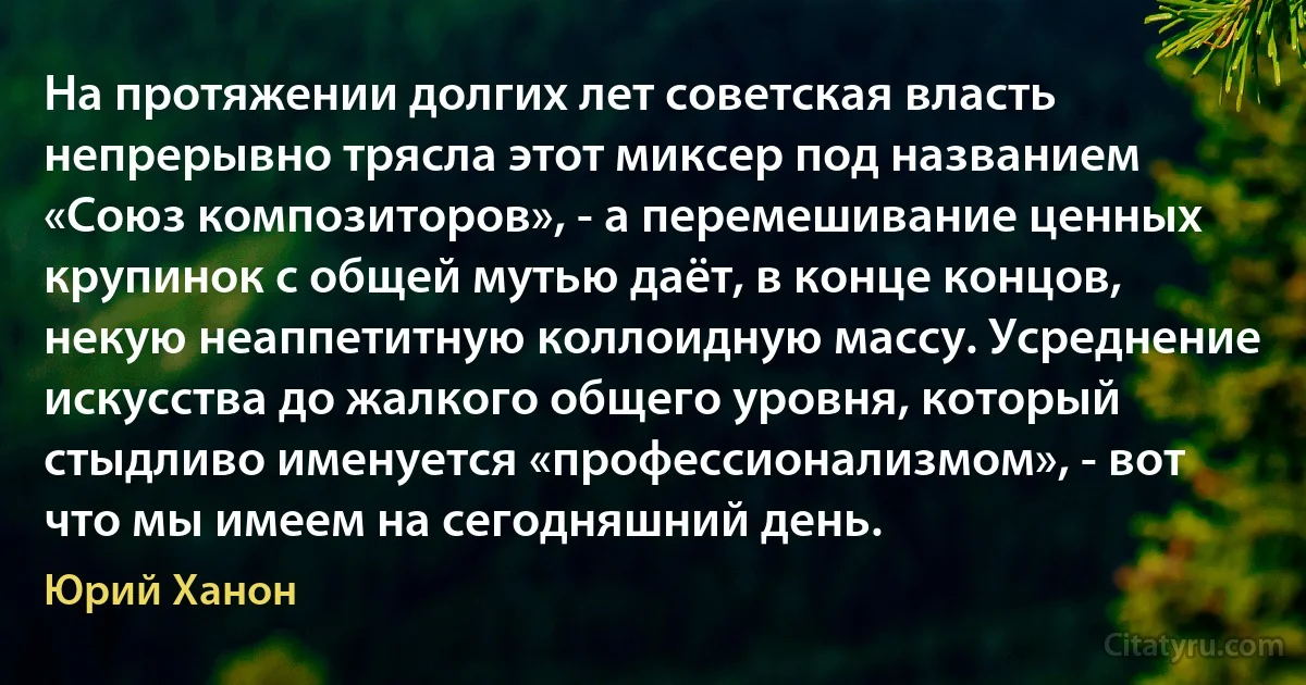 На протяжении долгих лет советская власть непрерывно трясла этот миксер под названием «Союз композиторов», - а перемешивание ценных крупинок с общей мутью даёт, в конце концов, некую неаппетитную коллоидную массу. Усреднение искусства до жалкого общего уровня, который стыдливо именуется «профессионализмом», - вот что мы имеем на сегодняшний день. (Юрий Ханон)