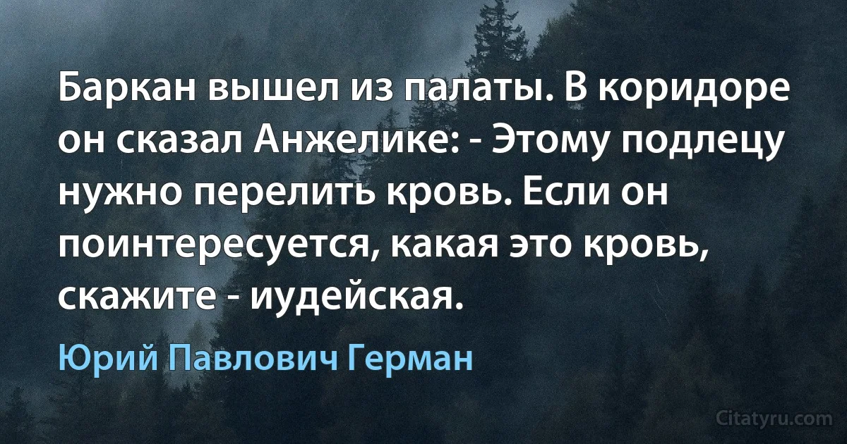 Баркан вышел из палаты. В коридоре он сказал Анжелике: - Этому подлецу нужно перелить кровь. Если он поинтересуется, какая это кровь, скажите - иудейская. (Юрий Павлович Герман)