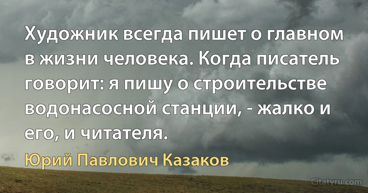 Художник всегда пишет о главном в жизни человека. Когда писатель говорит: я пишу о строительстве водонасосной станции, - жалко и его, и читателя. (Юрий Павлович Казаков)