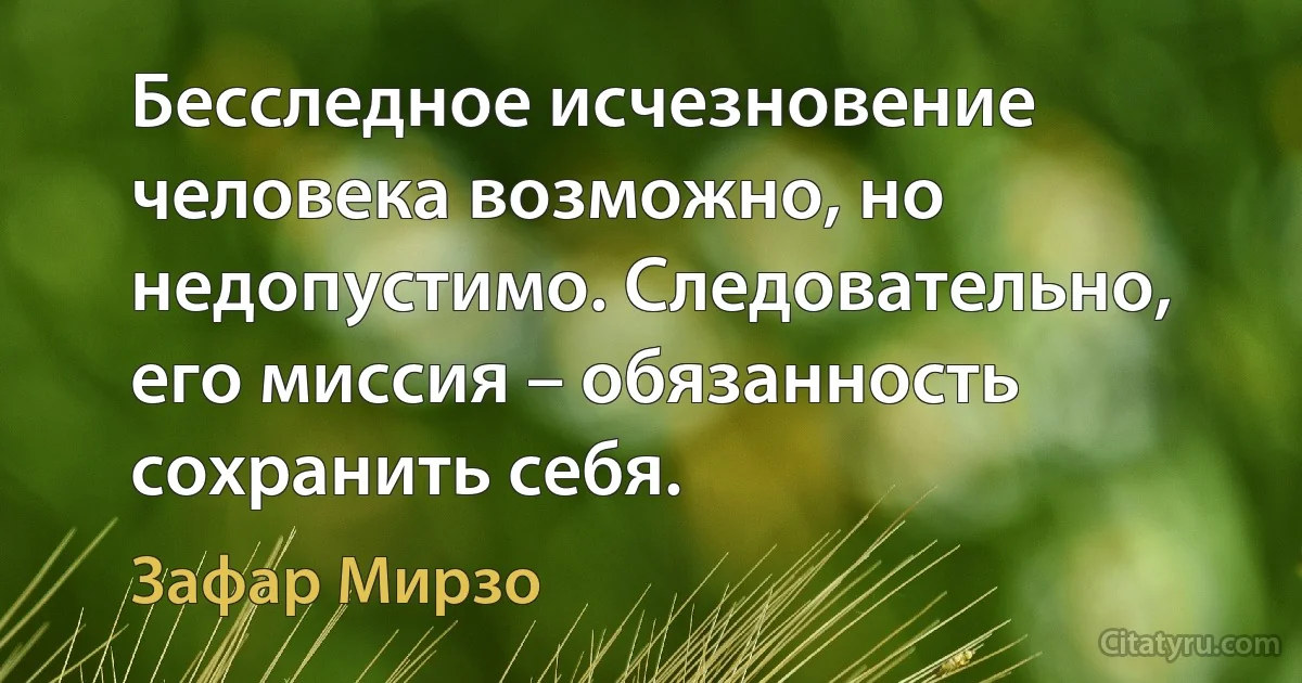 Бесследное исчезновение человека возможно, но недопустимо. Следовательно, его миссия – обязанность сохранить себя. (Зафар Мирзо)