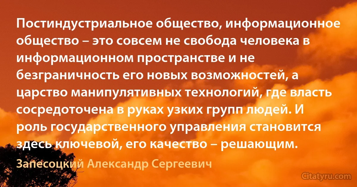 Постиндустриальное общество, информационное общество – это совсем не свобода человека в информационном пространстве и не безграничность его новых возможностей, а царство манипулятивных технологий, где власть сосредоточена в руках узких групп людей. И роль государственного управления становится здесь ключевой, его качество – решающим. (Запесоцкий Александр Сергеевич)