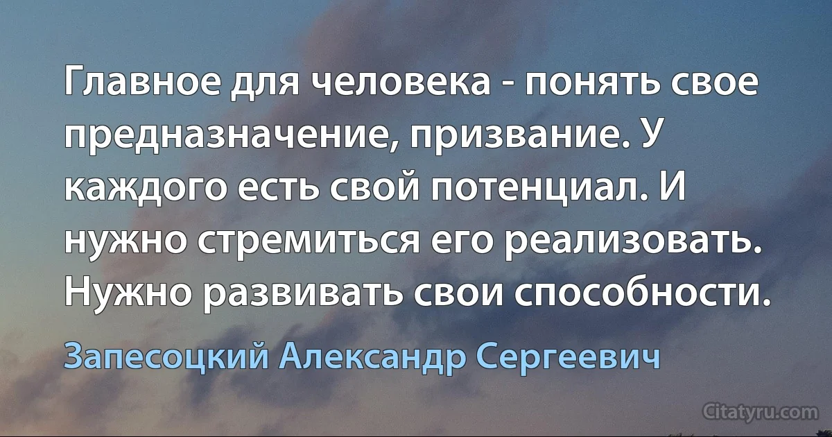 Главное для человека - понять свое предназначение, призвание. У каждого есть свой потенциал. И нужно стремиться его реализовать. Нужно развивать свои способности. (Запесоцкий Александр Сергеевич)