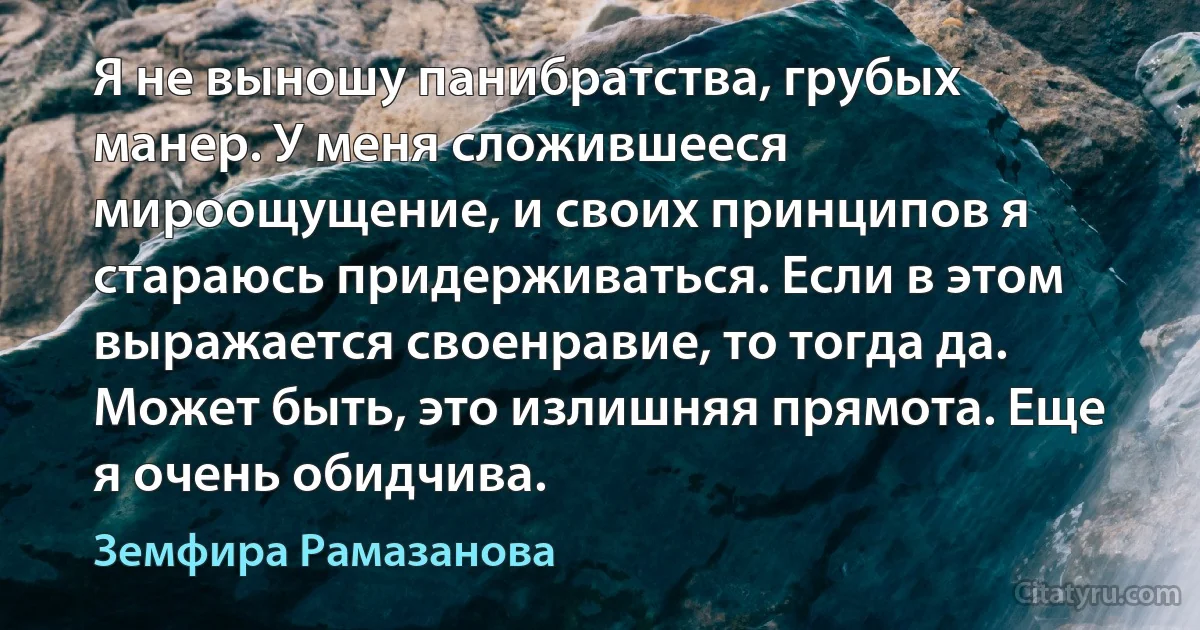 Я не выношу панибратства, грубых манер. У меня сложившееся мироощущение, и своих принципов я стараюсь придерживаться. Если в этом выражается своенравие, то тогда да. Может быть, это излишняя прямота. Еще я очень обидчива. (Земфира Рамазанова)