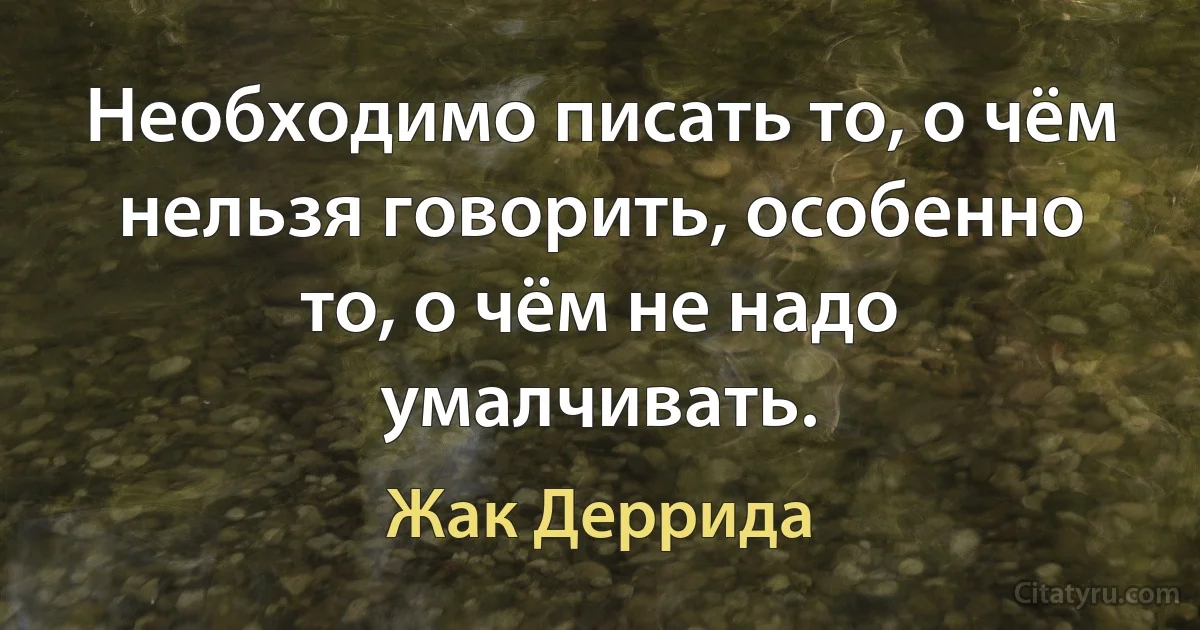 Необходимо писать то, о чём нельзя говорить, особенно то, о чём не надо умалчивать. (Жак Деррида)