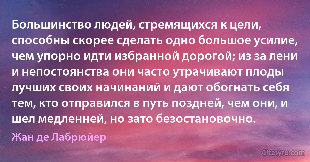 Большинство людей, стремящихся к цели, способны скорее сделать одно большое усилие, чем упорно идти избранной дорогой; из за лени и непостоянства они часто утрачивают плоды лучших своих начинаний и дают обогнать себя тем, кто отправился в путь поздней, чем они, и шел медленней, но зато безостановочно. (Жан де Лабрюйер)