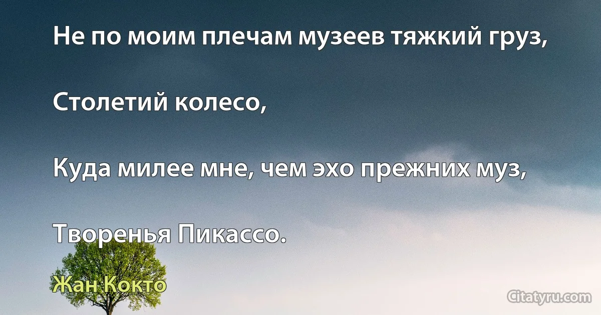 Не по моим плечам музеев тяжкий груз,

Столетий колесо,

Куда милее мне, чем эхо прежних муз,

Творенья Пикассо. (Жан Кокто)