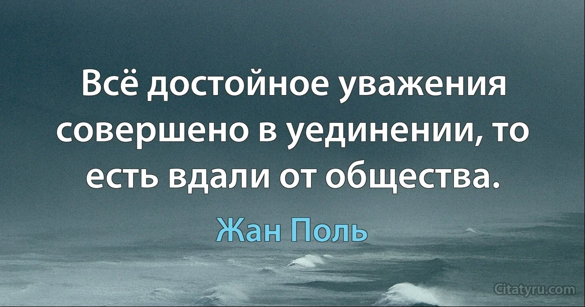 Всё достойное уважения совершено в уединении, то есть вдали от общества. (Жан Поль)