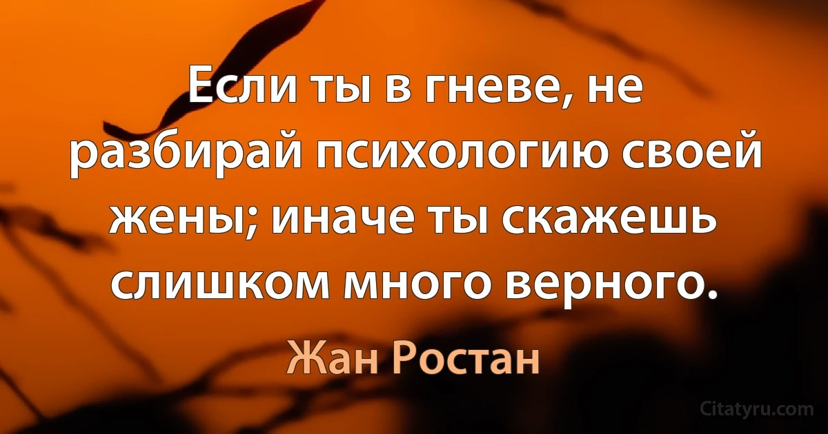 Если ты в гневе, не разбирай психологию своей жены; иначе ты скажешь слишком много верного. (Жан Ростан)