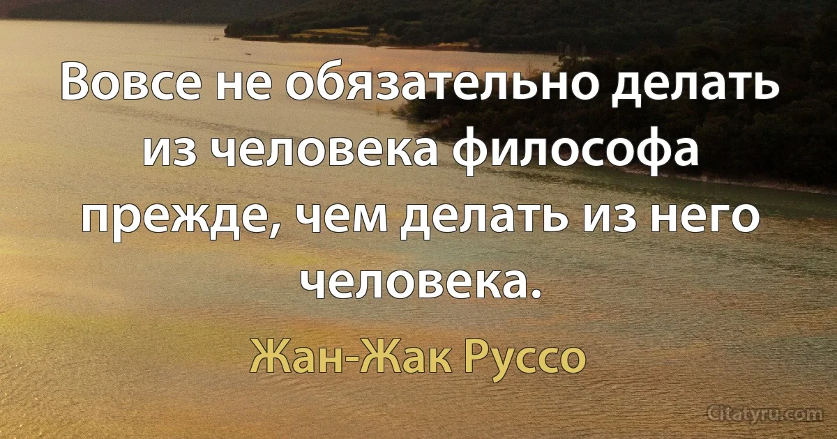 Вовсе не обязательно делать из человека философа прежде, чем делать из него человека. (Жан-Жак Руссо)