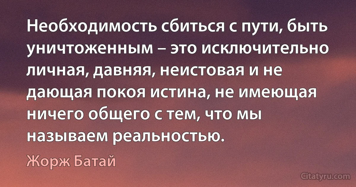 Необходимость сбиться с пути, быть уничтоженным – это исключительно личная, давняя, неистовая и не дающая покоя истина, не имеющая ничего общего с тем, что мы называем реальностью. (Жорж Батай)