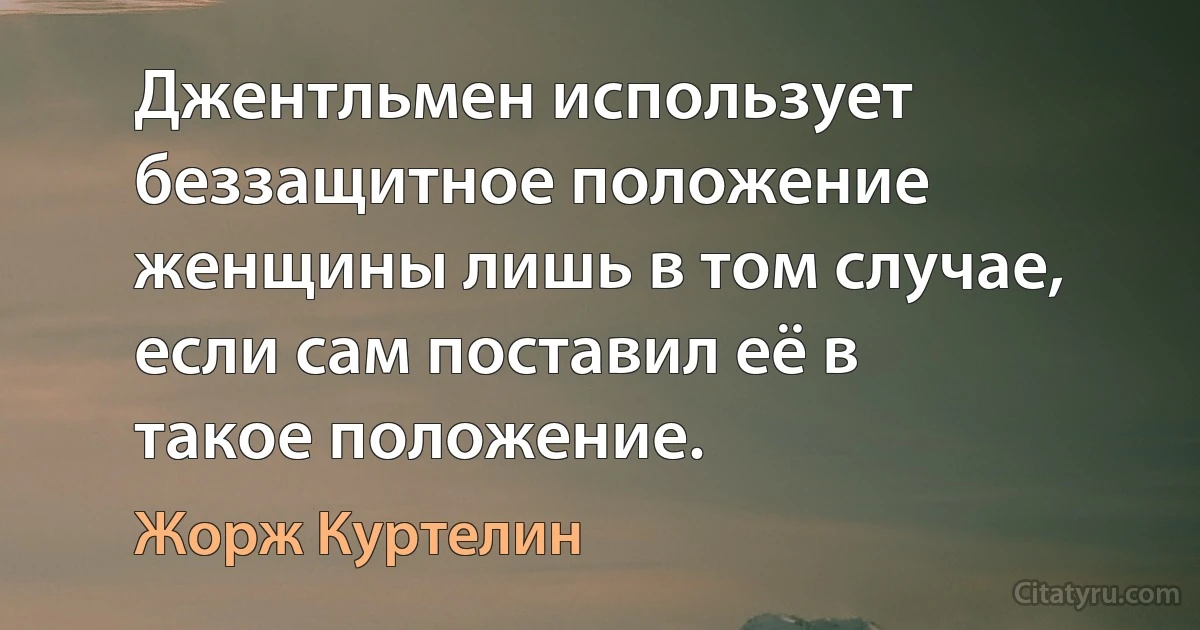 Джентльмен использует беззащитное положение женщины лишь в том случае, если сам поставил её в такое положение. (Жорж Куртелин)