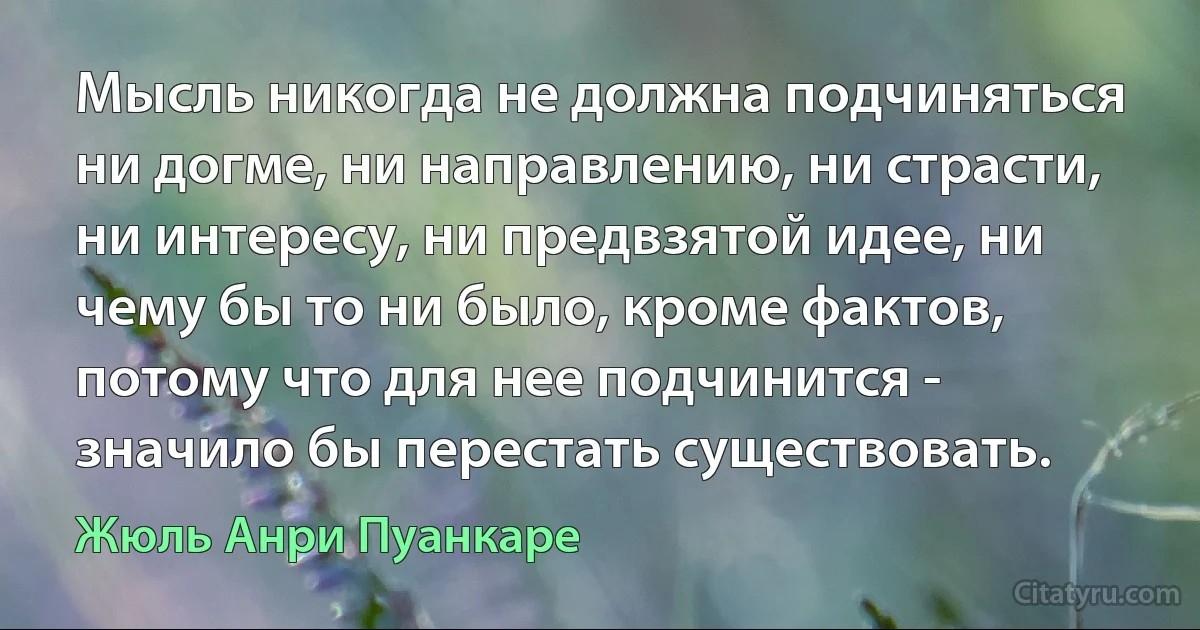 Мысль никогда не должна подчиняться ни догме, ни направлению, ни страсти, ни интересу, ни предвзятой идее, ни чему бы то ни было, кроме фактов, потому что для нее подчинится - значило бы перестать существовать. (Жюль Анри Пуанкаре)