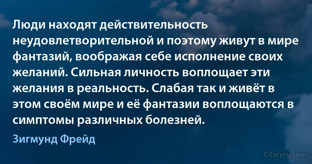 Люди находят действительность неудовлетворительной и поэтому живут в мире фантазий, воображая себе исполнение своих желаний. Сильная личность воплощает эти желания в реальность. Слабая так и живёт в этом своём мире и её фантазии воплощаются в симптомы различных болезней. (Зигмунд Фрейд)