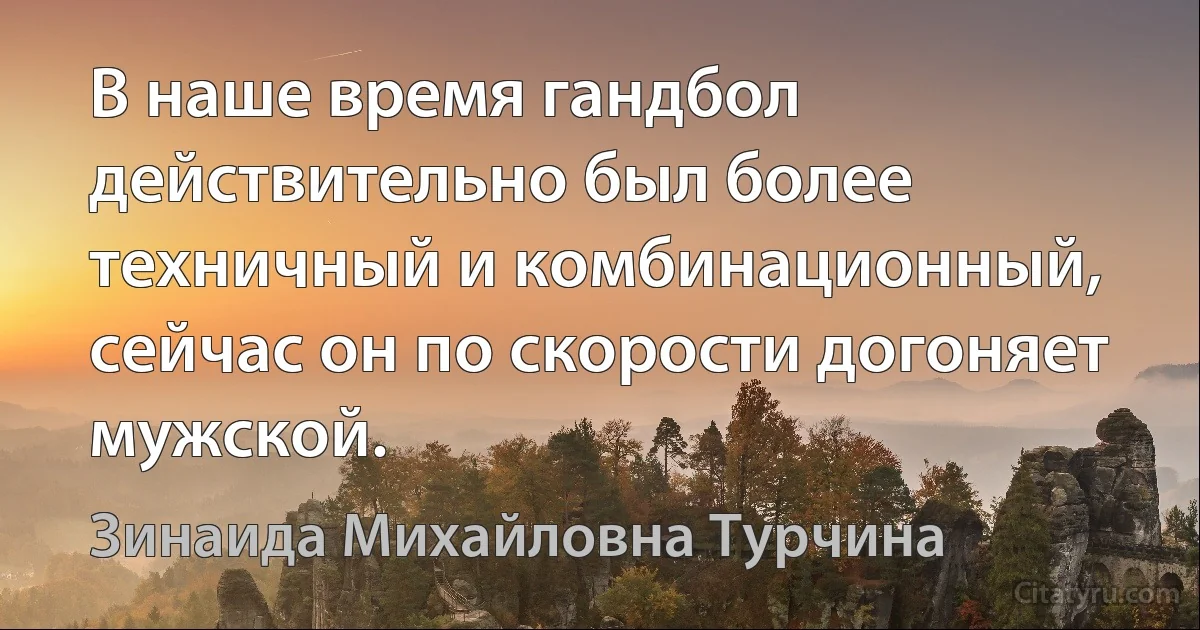 В наше время гандбол действительно был более техничный и комбинационный, сейчас он по скорости догоняет мужской. (Зинаида Михайловна Турчина)