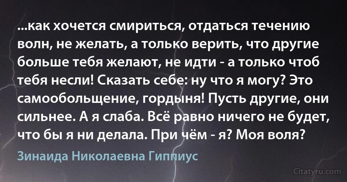 ...как хочется смириться, отдаться течению волн, не желать, а только верить, что другие больше тебя желают, не идти - а только чтоб тебя несли! Сказать себе: ну что я могу? Это самообольщение, гордыня! Пусть другие, они сильнее. А я слаба. Всё равно ничего не будет, что бы я ни делала. При чём - я? Моя воля? (Зинаида Николаевна Гиппиус)