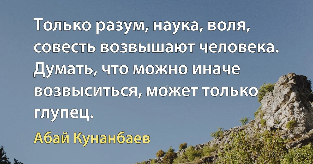 Только разум, наука, воля, совесть возвышают человека. Думать, что можно иначе возвыситься, может только глупец. (Абай Кунанбаев)