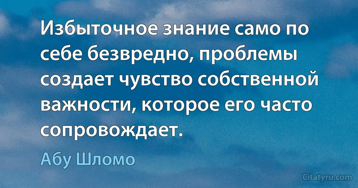 Избыточное знание само по себе безвредно, проблемы создает чувство собственной важности, которое его часто сопровождает. (Абу Шломо)