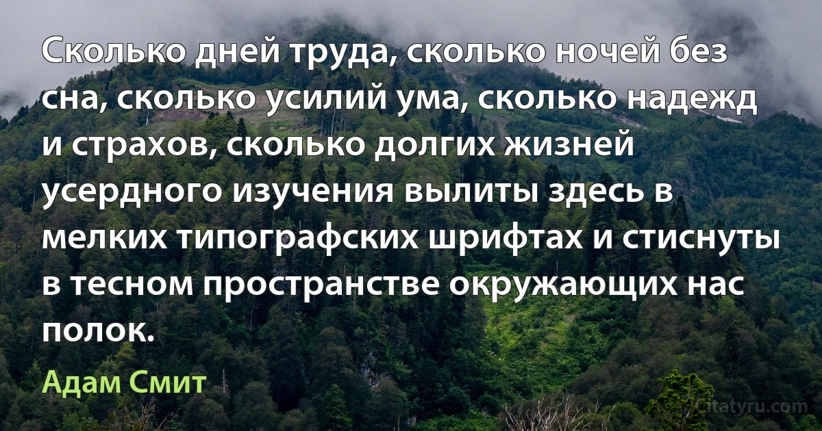 Сколько дней труда, сколько ночей без сна, сколько усилий ума, сколько надежд и страхов, сколько долгих жизней усердного изучения вылиты здесь в мелких типографских шрифтах и стиснуты в тесном пространстве окружающих нас полок. (Адам Смит)