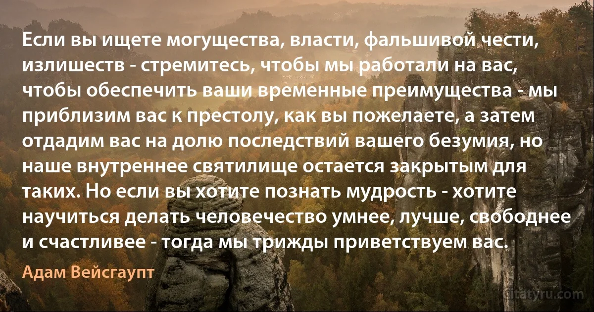 Если вы ищете могущества, власти, фальшивой чести, излишеств - стремитесь, чтобы мы работали на вас, чтобы обеспечить ваши временные преимущества - мы приблизим вас к престолу, как вы пожелаете, а затем отдадим вас на долю последствий вашего безумия, но наше внутреннее святилище остается закрытым для таких. Но если вы хотите познать мудрость - хотите научиться делать человечество умнее, лучше, свободнее и счастливее - тогда мы трижды приветствуем вас. (Адам Вейсгаупт)