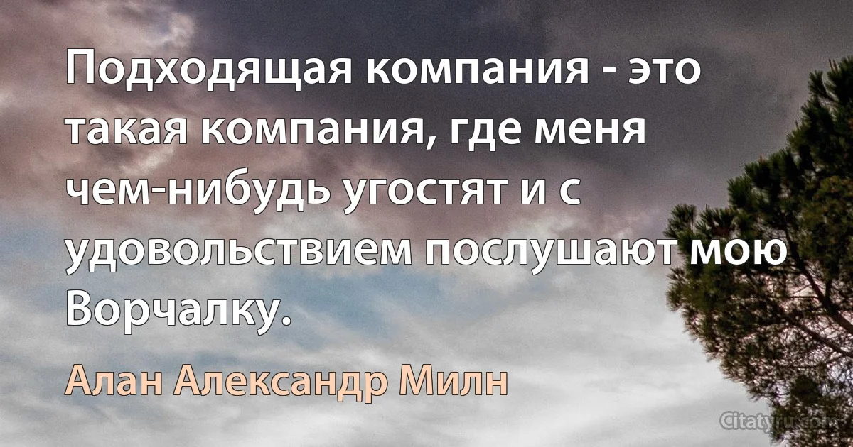 Подходящая компания - это такая компания, где меня чем-нибудь угостят и с удовольствием послушают мою Ворчалку. (Алан Александр Милн)