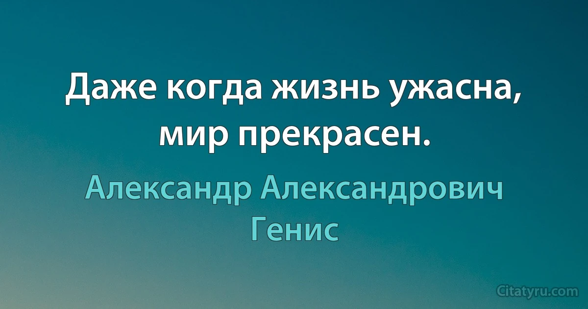 Даже когда жизнь ужасна, мир прекрасен. (Александр Александрович Генис)