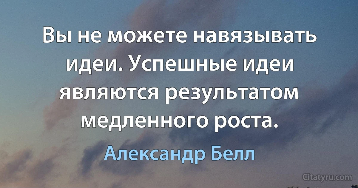 Вы не можете навязывать идеи. Успешные идеи являются результатом медленного роста. (Александр Белл)