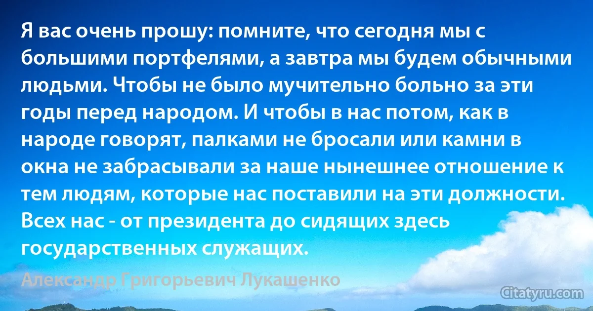 Я вас очень прошу: помните, что сегодня мы с большими портфелями, а завтра мы будем обычными людьми. Чтобы не было мучительно больно за эти годы перед народом. И чтобы в нас потом, как в народе говорят, палками не бросали или камни в окна не забрасывали за наше нынешнее отношение к тем людям, которые нас поставили на эти должности. Всех нас - от президента до сидящих здесь государственных служащих. (Александр Григорьевич Лукашенко)