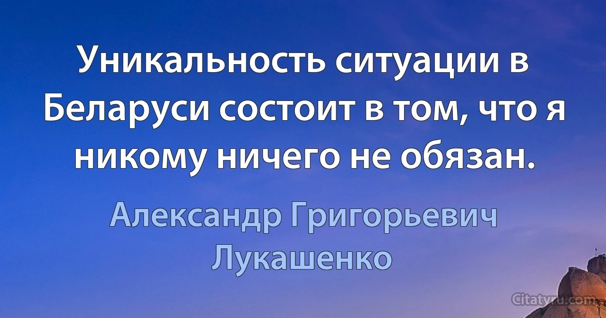 Уникальность ситуации в Беларуси состоит в том, что я никому ничего не обязан. (Александр Григорьевич Лукашенко)