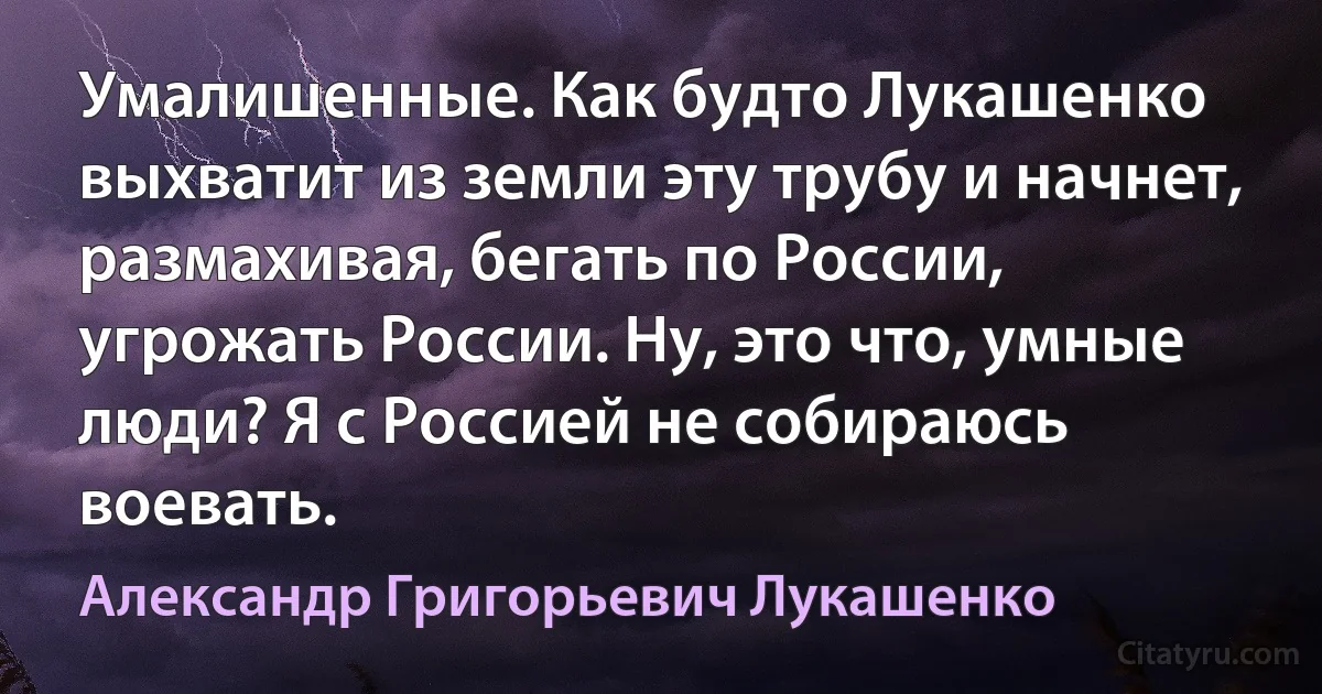 Умалишенные. Как будто Лукашенко выхватит из земли эту трубу и начнет, размахивая, бегать по России, угрожать России. Ну, это что, умные люди? Я с Россией не собираюсь воевать. (Александр Григорьевич Лукашенко)