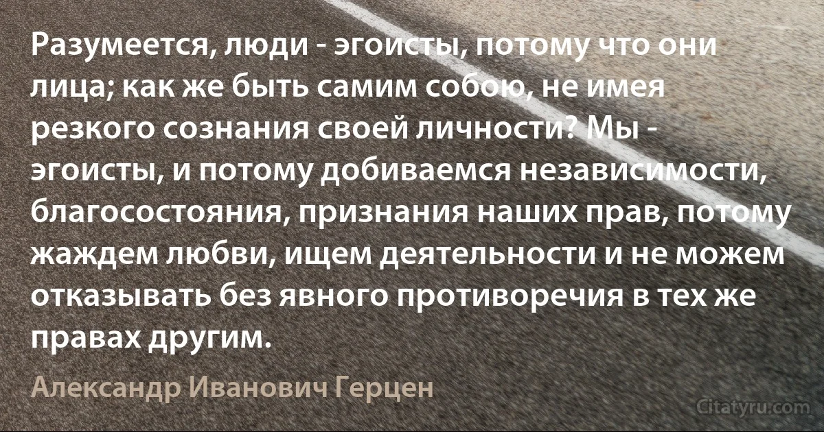 Разумеется, люди - эгоисты, потому что они лица; как же быть самим собою, не имея резкого сознания своей личности? Мы - эгоисты, и потому добиваемся независимости, благосостояния, признания наших прав, потому жаждем любви, ищем деятельности и не можем отказывать без явного противоречия в тех же правах другим. (Александр Иванович Герцен)