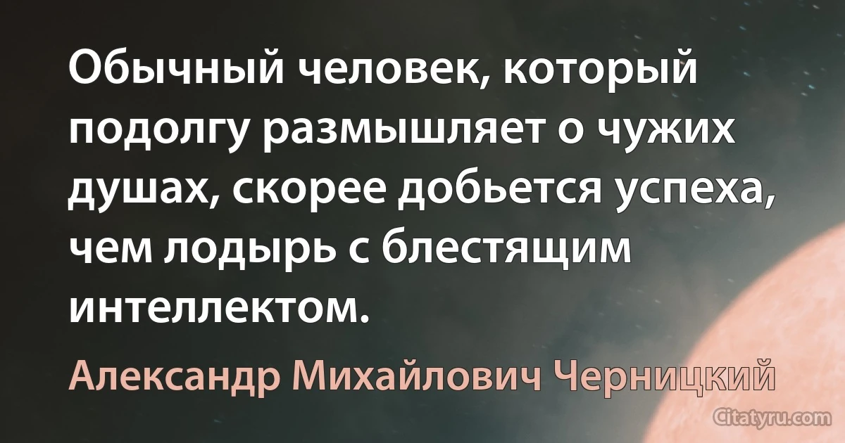 Обычный человек, который подолгу размышляет о чужих душах, скорее добьется успеха, чем лодырь с блестящим интеллектом. (Александр Михайлович Черницкий)