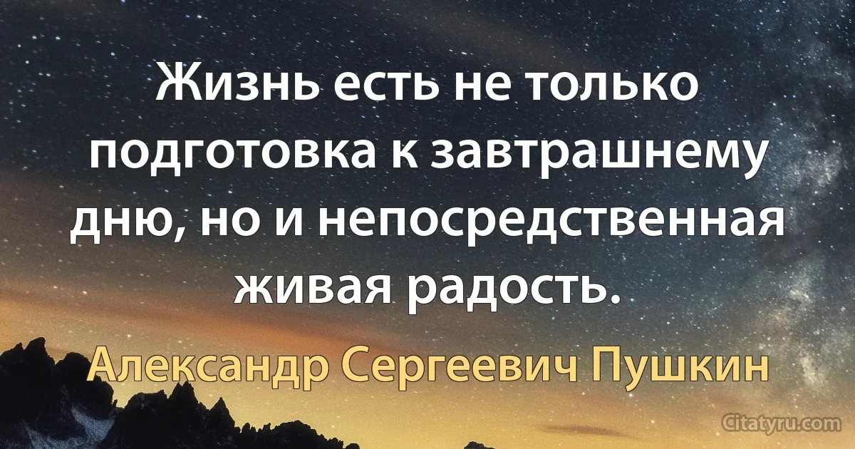 Жизнь есть не только подготовка к завтрашнему дню, но и непосредственная живая радость. (Александр Сергеевич Пушкин)