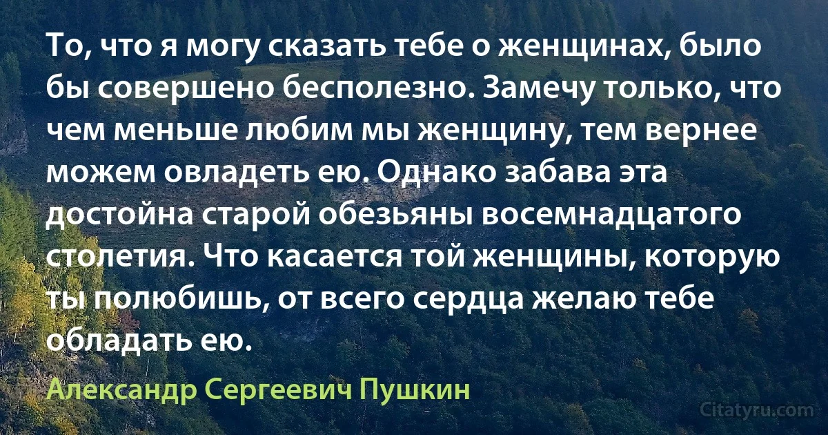 То, что я могу сказать тебе о женщинах, было бы совершено бесполезно. Замечу только, что чем меньше любим мы женщину, тем вернее можем овладеть ею. Однако забава эта достойна старой обезьяны восемнадцатого столетия. Что касается той женщины, которую ты полюбишь, от всего сердца желаю тебе обладать ею. (Александр Сергеевич Пушкин)