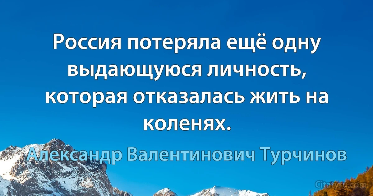 Россия потеряла ещё одну выдающуюся личность, которая отказалась жить на коленях. (Александр Валентинович Турчинов)