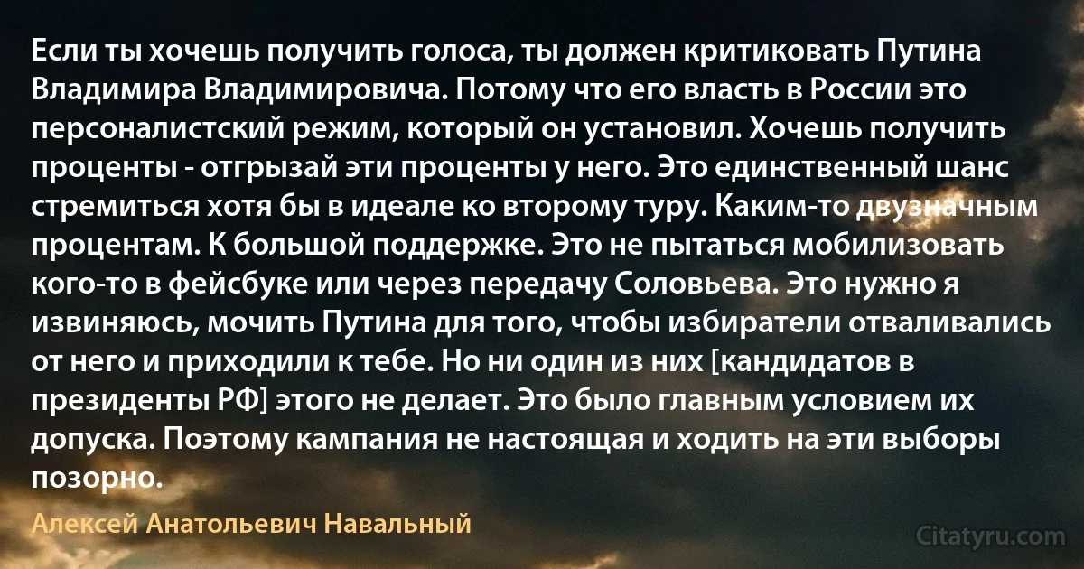 Если ты хочешь получить голоса, ты должен критиковать Путина Владимира Владимировича. Потому что его власть в России это персоналистский режим, который он установил. Хочешь получить проценты - отгрызай эти проценты у него. Это единственный шанс стремиться хотя бы в идеале ко второму туру. Каким-то двузначным процентам. К большой поддержке. Это не пытаться мобилизовать кого-то в фейсбуке или через передачу Соловьева. Это нужно я извиняюсь, мочить Путина для того, чтобы избиратели отваливались от него и приходили к тебе. Но ни один из них [кандидатов в президенты РФ] этого не делает. Это было главным условием их допуска. Поэтому кампания не настоящая и ходить на эти выборы позорно. (Алексей Анатольевич Навальный)