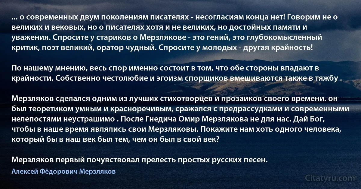 ... о современных двум поколениям писателях - несогласиям конца нет! Говорим не о великих и вековых, но о писателях хотя и не великих, но достойных памяти и уважения. Спросите у стариков о Мерзлякове - это гений, это глубокомысленный критик, поэт великий, оратор чудный. Спросите у молодых - другая крайность!

По нашему мнению, весь спор именно состоит в том, что обе стороны впадают в крайности. Собственно честолюбие и эгоизм спорщиков вмешиваются также в тяжбу .

Мерзляков сделался одним из лучших стихотворцев и прозаиков своего времени. он был теоретиком умным и красноречивым, сражался с предрассудками и современными нелепостями неустрашимо . После Гнедича Омир Мерзлякова не для нас. Дай Бог, чтобы в наше время являлись свои Мерзляковы. Покажите нам хоть одного человека, который бы в наш век был тем, чем он был в свой век?

Мерзляков первый почувствовал прелесть простых русских песен. (Алексей Фёдорович Мерзляков)