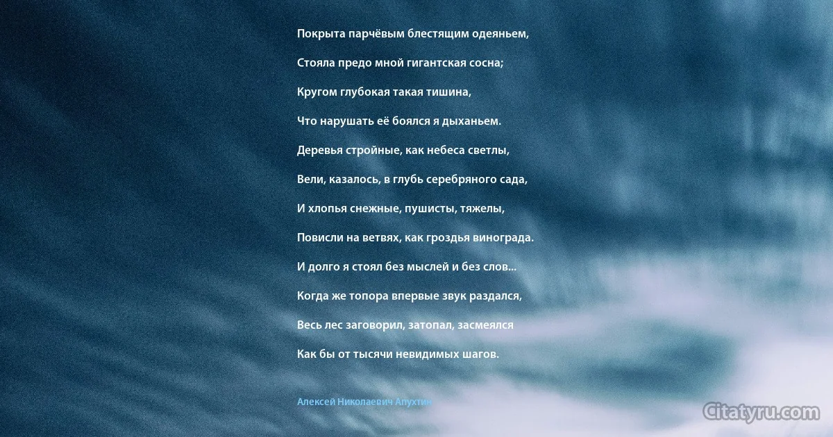 Покрыта парчёвым блестящим одеяньем,

Стояла предо мной гигантская сосна;

Кругом глубокая такая тишина,

Что нарушать её боялся я дыханьем.

Деревья стройные, как небеса светлы,

Вели, казалось, в глубь серебряного сада,

И хлопья снежные, пушисты, тяжелы,

Повисли на ветвях, как гроздья винограда.

И долго я стоял без мыслей и без слов...

Когда же топора впервые звук раздался,

Весь лес заговорил, затопал, засмеялся

Как бы от тысячи невидимых шагов. (Алексей Николаевич Апухтин)