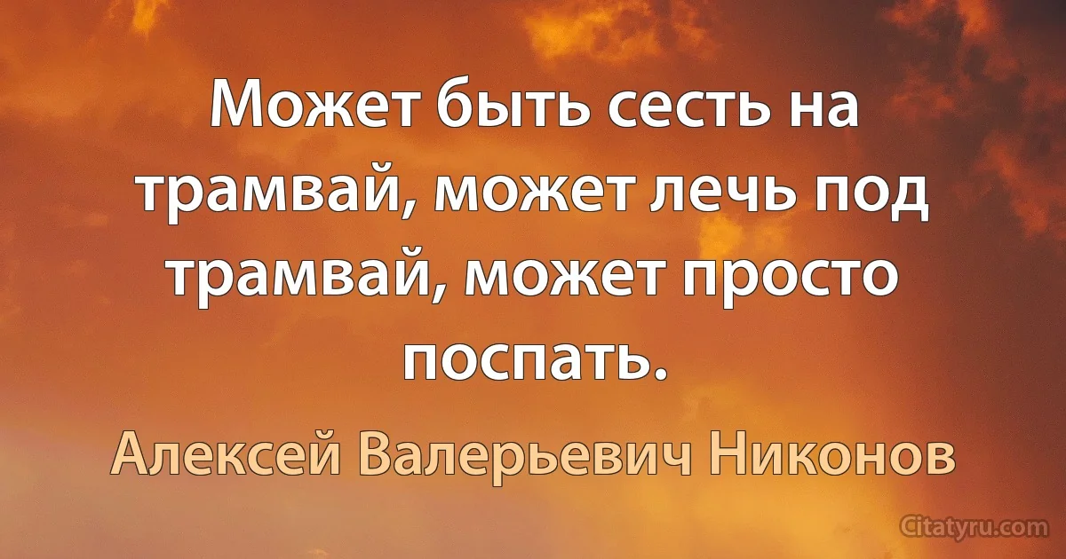 Может быть сесть на трамвай, может лечь под трамвай, может просто поспать. (Алексей Валерьевич Никонов)