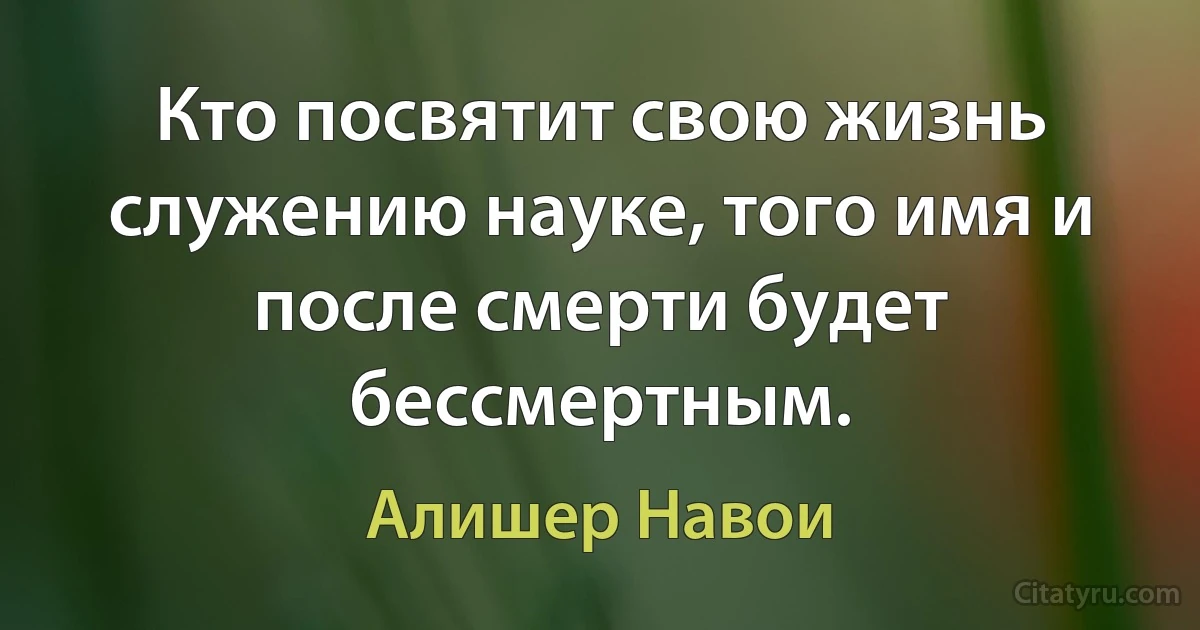 Кто посвятит свою жизнь служению науке, того имя и после смерти будет бессмертным. (Алишер Навои)