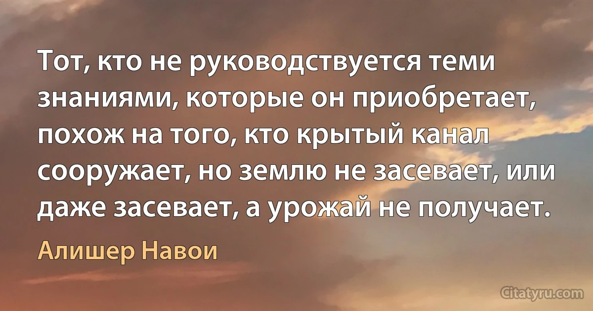 Тот, кто не руководствуется теми знаниями, которые он приобретает, похож на того, кто крытый канал сооружает, но землю не засевает, или даже засевает, а урожай не получает. (Алишер Навои)