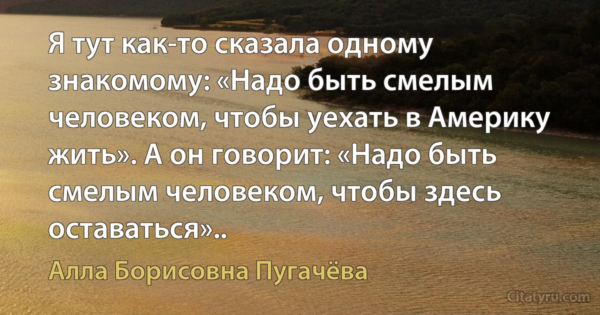 Я тут как-то сказала одному знакомому: «Надо быть смелым человеком, чтобы уехать в Америку жить». А он говорит: «Надо быть смелым человеком, чтобы здесь оставаться».. (Алла Борисовна Пугачёва)