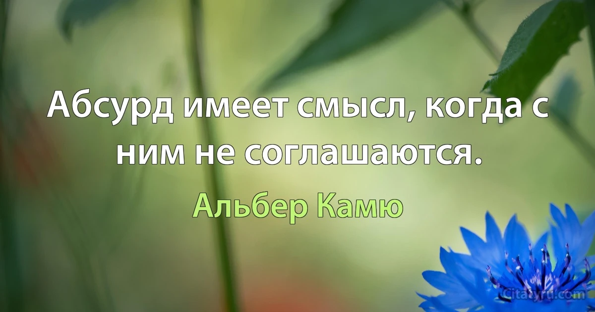 Абсурд имеет смысл, когда с ним не соглашаются. (Альбер Камю)