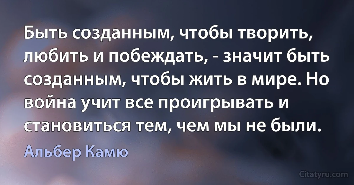 Быть созданным, чтобы творить, любить и побеждать, - значит быть созданным, чтобы жить в мире. Но война учит все проигрывать и становиться тем, чем мы не были. (Альбер Камю)