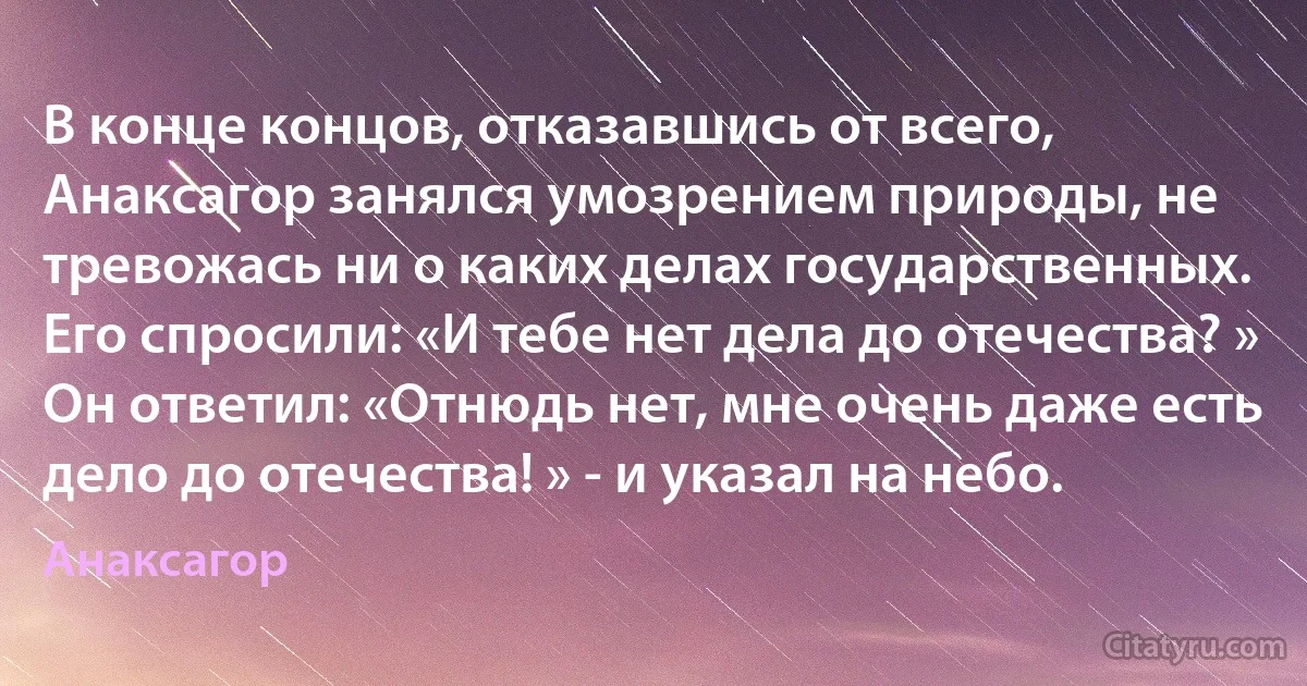 В конце концов, отказавшись от всего, Анаксагор занялся умозрением природы, не тревожась ни о каких делах государственных.
Его спросили: «И тебе нет дела до отечества? »
Он ответил: «Отнюдь нет, мне очень даже есть дело до отечества! » - и указал на небо. (Анаксагор)