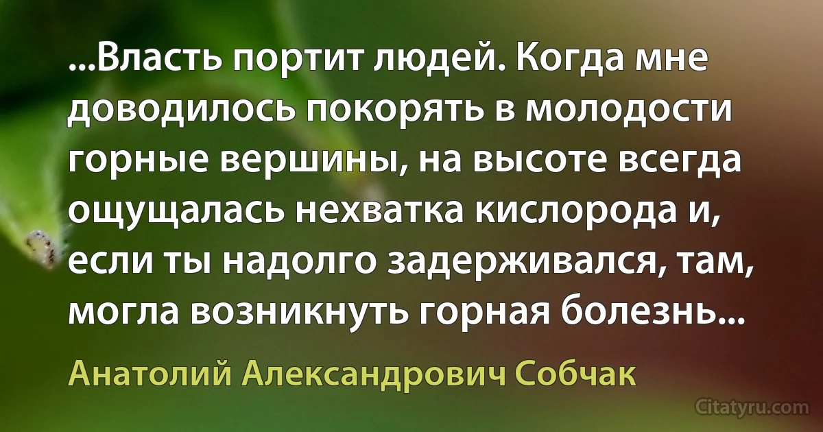 ...Власть портит людей. Когда мне доводилось покорять в молодости горные вершины, на высоте всегда ощущалась нехватка кислорода и, если ты надолго задерживался, там, могла возникнуть горная болезнь... (Анатолий Александрович Собчак)